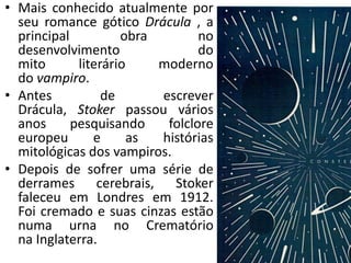 • Mais conhecido atualmente por
seu romance gótico Drácula , a
principal obra no
desenvolvimento do
mito literário moderno
do vampiro.
• Antes de escrever
Drácula, Stoker passou vários
anos pesquisando folclore
europeu e as histórias
mitológicas dos vampiros.
• Depois de sofrer uma série de
derrames cerebrais, Stoker
faleceu em Londres em 1912.
Foi cremado e suas cinzas estão
numa urna no Crematório
na Inglaterra.
 
