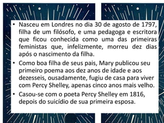 • Nasceu em Londres no dia 30 de agosto de 1797,
filha de um filósofo, e uma pedagoga e escritora
que ficou conhecida como uma das primeiras
feministas que, infelizmente, morreu dez dias
após o nascimento da filha.
• Como boa filha de seus pais, Mary publicou seu
primeiro poema aos dez anos de idade e aos
dezesseis, ousadamente, fugiu de casa para viver
com Percy Shelley, apenas cinco anos mais velho.
• Casou-se com o poeta Percy Shelley em 1816,
depois do suicídio de sua primeira esposa.
 