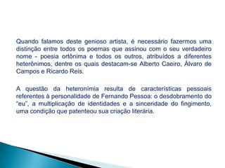 Quando falamos deste genioso artista, é necessário fazermos uma
distinção entre todos os poemas que assinou com o seu verdadeiro
nome - poesia ortônima e todos os outros, atribuídos a diferentes
heterônimos, dentre os quais destacam-se Alberto Caeiro, Álvaro de
Campos e Ricardo Reis.
A questão da heteronímia resulta de características pessoais
referentes à personalidade de Fernando Pessoa: o desdobramento do
“eu”, a multiplicação de identidades e a sinceridade do fingimento,
uma condição que patenteou sua criação literária.

 