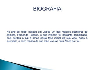 No ano de 1888, nasceu em Lisboa um dos maiores escritores de
sempre, Fernando Pessoa. A sua infância foi bastante complicada,
pois perdeu o pai e irmão nesta fase inicial da sua vida. Após o
sucedido, o novo marido de sua mãe leva-os para África do Sul.

 