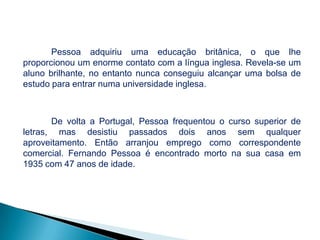 Pessoa adquiriu uma educação britânica, o que lhe
proporcionou um enorme contato com a língua inglesa. Revela-se um
aluno brilhante, no entanto nunca conseguiu alcançar uma bolsa de
estudo para entrar numa universidade inglesa.

De volta a Portugal, Pessoa frequentou o curso superior de
letras, mas desistiu passados dois anos sem qualquer
aproveitamento. Então arranjou emprego como correspondente
comercial. Fernando Pessoa é encontrado morto na sua casa em
1935 com 47 anos de idade.

 