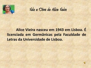 Vida e Obra de Alice Vieira


      Alice Vieira nasceu em 1943 em Lisboa. É
licenciada em Germânicas pela Faculdade de
Letras da Universidade de Lisboa.
 