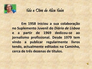 Vida e Obra de Alice Vieira

      Em 1958 iniciou a sua colaboração
no Suplemento Juvenil do Diário de Lisboa
e a partir de 1969 dedicou-se ao
jornalismo profissional. Desde 1979 tem
vindo a publicar regularmente livros
tendo, actualmente editados na Caminho,
cerca de três dezenas de títulos.
 