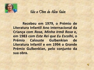 Vida e Obra de Alice Vieira

      Recebeu em 1979, o Prémio de
Literatura Infantil Ano Internacional da
Criança com Rosa, Minha Irmã Rosa e,
em 1983 com Este Rei que Eu Escolhi, o
Prémio Calouste Gulbenkian de
Literatura Infantil e em 1994 o Grande
Prémio Gulbenkian, pelo conjunto da
sua obra.
 