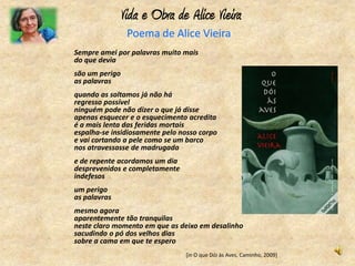 Vida e Obra de Alice Vieira
                Poema de Alice Vieira
Sempre amei por palavras muito mais
do que devia
são um perigo
as palavras
quando as soltamos já não há
regresso possível
ninguém pode não dizer o que já disse
apenas esquecer e o esquecimento acredita
é a mais lenta das feridas mortais
espalha-se insidiosamente pelo nosso corpo
e vai cortando a pele como se um barco
nos atravessasse de madrugada
e de repente acordamos um dia
desprevenidos e completamente
indefesos
um perigo
as palavras
mesmo agora
aparentemente tão tranquilas
neste claro momento em que as deixo em desalinho
sacudindo o pó dos velhos dias
sobre a cama em que te espero
                                [in O que Dói às Aves, Caminho, 2009]
 