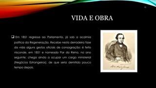 VIDA E OBRA
 Em 1851 regressa ao Parlamento, já sob a acalmia
política da Regeneração. Recebe nesta derradeira fase
da vida alguns gestos oficiais de consagração: é feito
visconde, em 1851 e nomeado Par do Reino, no ano
seguinte; chega ainda a ocupar um cargo ministerial
(Negócios Estrangeiros), de que seria demitido pouco
tempo depois.
10
 