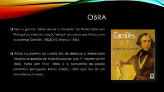 OBRA
 Tem o grande mérito de ser o introdutor do Romantismo em
Portugal ao nível da criação textual - processo que iniciou com
os poemas Camões (1825) e D. Branca (1826).
 Ainda no domínio da poesia são de destacar o Romanceiro
(recolha de poesias de tradição popular cujo 1.º volume sai em
1843), Flores sem Fruto (1845) e a obra-prima da poesia
romântica portuguesa Folhas Caídas (1853) que nos dá um
novo lirismo amoroso.
13
 