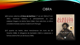 OBRA
 Em prosa, saliente-se O Arco de Sant'Ana (1.º vol. em 1845 e 2.º em
1851), romance histórico, e principalmente as suas
célebres Viagens na Minha Terra (1846). Com este livro, a crítica
considera iniciada a prosa moderna em Portugal.
 E quanto ao teatro, deve mencionar-se Um Auto de Gil
Vicente (1838), O Alfageme de Santarém (1841) e sobretudo o
famoso drama Frei Luís de Sousa (1844).
14
 