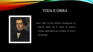 VIDA E OBRA
 Em 1832, na Ilha Terceira, incorpora-se no
exército liberal de D. Pedro IV. Exerceu
funções diplomáticas em Londres, em Paris e
em Bruxelas.
8
 