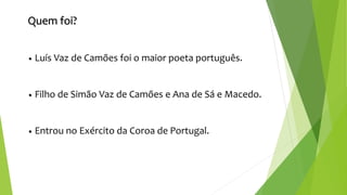 Quem foi?
• Luís Vaz de Camões foi o maior poeta português.
• Filho de Simão Vaz de Camões e Ana de Sá e Macedo.
• Entrou no Exército da Coroa de Portugal.
 