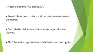 • Autor do poema “Os Lusíadas”.
• Possui obras que o coloca a altura dos grandes poetas
do mundo.
• Os Lusíadas divide-se em dez cantos repartidos em
oitavas.
• Ele foi o maior representante do Classicismo português.
 