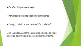 • Camões foi preso em 1552.
• Participou de várias expedições militares.
• Em 1572 publicou seu poema “Os Lusíadas”.
• Os Lusíadas, contém elementos épicos e líricos e
sintetiza as principais marcas do Renascimento.
 