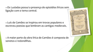 • Os Lusíadas possui a presença de episódios líricos sem
ligação com o tema central.
• Luís de Camões se inspirou em trovas populares e
escreveu poesias que lembram as cantigas medievais.
• A maior parte da obra lírica de Camões é composta de
sonetos e redondilhas.
 
