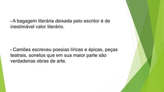 • A bagagem literária deixada pelo escritor é de
inestimável valor literário.
• Camões escreveu poesias líricas e épicas, peças
teatrais, sonetos que em sua maior parte são
verdadeiras obras de arte.
 