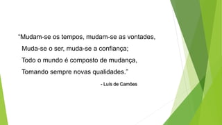 “Mudam-se os tempos, mudam-se as vontades,
Muda-se o ser, muda-se a confiança;
Todo o mundo é composto de mudança,
Tomando sempre novas qualidades.”
- Luís de Camões
 