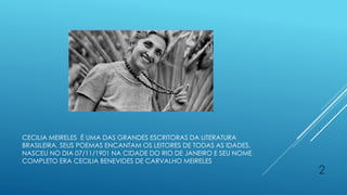 CECILIA MEIRELES É UMA DAS GRANDES ESCRITORAS DA LITERATURA
BRASILEIRA. SEUS POEMAS ENCANTAM OS LEITORES DE TODAS AS IDADES,
NASCEU NO DIA 07/11/1901 NA CIDADE DO RIO DE JANEIRO E SEU NOME
COMPLETO ERA CECILIA BENEVIDES DE CARVALHO MEIRELES
2
 