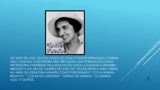 NO ANO DE 1922, CECÍLIA CASOU-SE COM O PINTOR FERNANDO CORREIA
DIAS .COM ELE, A ESCRITORA TEM TRÊS FILHAS. SUA FORMAÇÃO COMO
PROFESSORA E INTERESSE PELA EDUCAÇÃO LEVOU A FUNDAR A PRIMEIRA
BIBLIOTECA DO RIO DE JANEIRO NO ANO DE 1934.ESCREVEU VÁRIA OBRAS
NA ÁREA DE LITERATURA INFANTIL COMO POR EXEMPLO “O CAVALINHA
BRANCO” “ COLAR DE CAROLINA” “SONHO DE MENINA” “O MENINO
AZUL” E OUTROS. 5
 