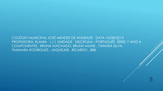 COLÉGIO MUNICIPAL JOSÉ MENDES DE ANDRADE DATA 10/08/2015
PROFESSORA: ELANIA ||| UNIDADE DISCIPLINA : PORTUGUÊS SÉRIE: 7 ANO A
COMPONENTES : BRUNA MACHADO, BRUNA MUNIZ , TAINARA SILVA ,
THAINARA RODRIGUES , JAQUELINE , RICARDO , 888
8
 