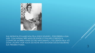 SUA INFÂNCIA FOI MARCADA PELA DOR E SOLIDÃO , POIS PERDEU A SUA
MÃE COM APENAS TRÊS ANOS DE IDADE E O PAI NÃO CHEGOU A
CONHECER (MORREU ANTES DO SEU NASCIMENTO ). FOI CRIADA PELA VÓ
DONA JACINTA .POR VOLTA DO NOVE ANO DE IDADE CECÍLIA ESCREVEU
SUA PRIMEIRA POESIA .
3
 