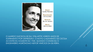 O MARIDO SUICIDOU-SE EM 1936,APÓS VÁRIOS ANOS DE
SOFRIMENTO POR DEPRESSÃO. O NOVO CASAMENTO DE CECÍLIA
ACONTECEU SOMENTE EM 1940, QUANDO CONHECEU O
ENGENHEIRO AGRÔNOMO HEITOR VINÍCIOS DA SILVEIRA.
6
 