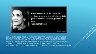 NO ANO DE 1939,CECÍLIA PUBLICOU O LIVRO VIAGEM. A BELEZA DAS
POESIAS TROUXE-LHE UM GRANDE RECONHECIMENTO DOS LEITORES E
TAMBÉM DOS ACADÊMICOS DA ÁREA DE LITERATURA. COM ESTE LIVRO,
GANHOU O PRÊMIO DE POESIA DA ACADEMIA BRASILEIRA DE LETRAS.
CECÍLIA FALECEU EM SUA CIDADE NATAL NO DIA 9 DE NOVEMBRO DE 1964.
7
 
