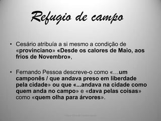 Refugio de campo
• Cesário atribuía a si mesmo a condição de
  «provinciano» «Desde os calores de Maio, aos
  frios de Novembro»,

• Fernando Pessoa descreve-o como «…um
  camponês / que andava preso em liberdade
  pela cidade» ou que «...andava na cidade como
  quem anda no campo» e «dava pelas coisas»
  como «quem olha para árvores».

                  Vida e Obra de Cesário Verde
 