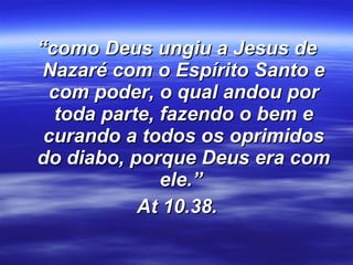 “ como Deus ungiu a Jesus de Nazaré com o Espírito Santo e com poder, o qual andou por toda parte, fazendo o bem e curando a todos os oprimidos do diabo, porque Deus era com ele.”  At 10.38. 