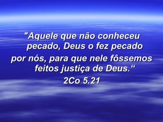 "Aquele que não conheceu pecado, Deus o fez pecado por nós, para que nele fôssemos feitos justiça de Deus.“ 2Co 5.21 