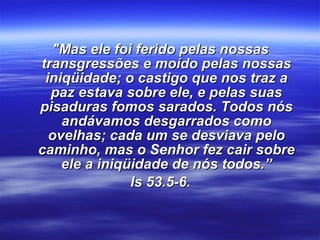 "Mas ele foi ferido pelas nossas transgressões e moído pelas nossas iniqüidade; o castigo que nos traz a paz estava sobre ele, e pelas suas pisaduras fomos sarados. Todos nós andávamos desgarrados como ovelhas; cada um se desviava pelo caminho, mas o Senhor fez cair sobre ele a iniqüidade de nós todos.” Is 53.5-6. 
