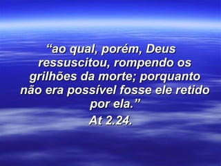 “ ao qual, porém, Deus ressuscitou, rompendo os grilhões da morte; porquanto não era possível fosse ele retido por ela.” At 2.24. 