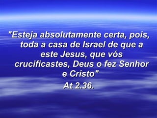 "Esteja absolutamente certa, pois, toda a casa de Israel de que a este Jesus, que vós crucificastes, Deus o fez Senhor e Cristo"  At 2.36. 