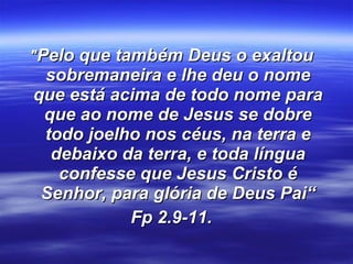 " Pelo que também Deus o exaltou sobremaneira e lhe deu o nome que está acima de todo nome para que ao nome de Jesus se dobre todo joelho nos céus, na terra e debaixo da terra, e toda língua confesse que Jesus Cristo é Senhor, para glória de Deus Pai“ Fp 2.9-11. 