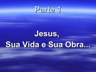 Parte 1 Jesus,  Sua Vida e Sua Obra... 