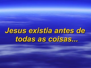 Jesus existia antes de todas as coisas... 