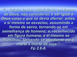 “ ... Cristo Jesus, subsistindo em forma de Deus, não considerou o ser igual a Deus coisa a que se devia aferrar; antes, a si mesmo se esvaziou, assumindo a forma de servo, tornando-se em semelhança de homens; e, reconhecido em figura humana, a si mesmo se humilhou, tornando-se obediente até à morte e morte de cruz.”  Fp 2.6-8. 