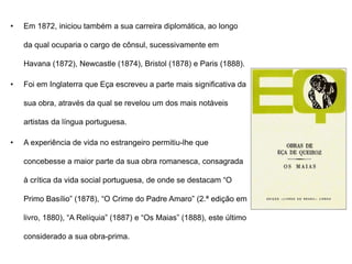• Em 1872, iniciou também a sua carreira diplomática, ao longo
da qual ocuparia o cargo de cônsul, sucessivamente em
Havana (1872), Newcastle (1874), Bristol (1878) e Paris (1888).
• Foi em Inglaterra que Eça escreveu a parte mais significativa da
sua obra, através da qual se revelou um dos mais notáveis
artistas da língua portuguesa.
• A experiência de vida no estrangeiro permitiu-lhe que
concebesse a maior parte da sua obra romanesca, consagrada
à crítica da vida social portuguesa, de onde se destacam “O
Primo Basílio” (1878), “O Crime do Padre Amaro” (2.ª edição em
livro, 1880), “A Relíquia” (1887) e “Os Maias” (1888), este último
considerado a sua obra-prima.
 