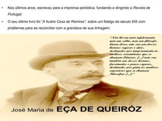 • Nos últimos anos, escreveu para a imprensa periódica, fundando e dirigindo a Revista de
Portugal;
• O seu último livro foi ”A Ilustre Casa de Ramires”, sobre um fidalgo do século XIX com
problemas para se reconciliar com a grandeza de sua linhagem;
 