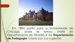 Em 1894 partiu para a Universidade de
Chicago, onde se tornou chefe do
Departamento de Filosofia e do Departamento
de Pedagogia, criado por sua sugestão.
 