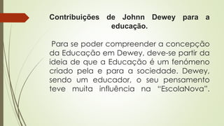 Contribuições de Johnn Dewey para a
educação.
Para se poder compreender a concepção
da Educação em Dewey, deve-se partir da
ideia de que a Educação é um fenómeno
criado pela e para a sociedade. Dewey,
sendo um educador, o seu pensamento
teve muita influência na “EscolaNova”.
 