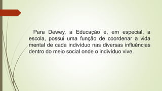 Para Dewey, a Educação e, em especial, a
escola, possui uma função de coordenar a vida
mental de cada indivíduo nas diversas influências
dentro do meio social onde o indivíduo vive.
 