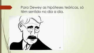 Para Dewey as hipóteses teóricas, só
têm sentido no dia a dia.
 