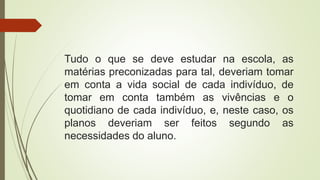 Tudo o que se deve estudar na escola, as
matérias preconizadas para tal, deveriam tomar
em conta a vida social de cada indivíduo, de
tomar em conta também as vivências e o
quotidiano de cada indivíduo, e, neste caso, os
planos deveriam ser feitos segundo as
necessidades do aluno.
 