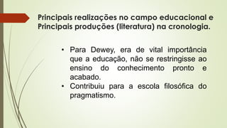 Principais realizações no campo educacional e
Principais produções (literatura) na cronologia.
• Para Dewey, era de vital importância
que a educação, não se restringisse ao
ensino do conhecimento pronto e
acabado.
• Contribuiu para a escola filosófica do
pragmatismo.
 