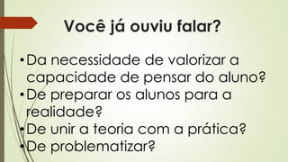Você já ouviu falar?
•Da necessidade de valorizar a
capacidade de pensar do aluno?
•De preparar os alunos para a
realidade?
•De unir a teoria com a prática?
•De problematizar?
 