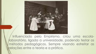 Influenciado pelo Empirismo, criou uma escola-
laboratório, ligada a universidade, podendo testar os
métodos pedagógicos. Sempre visando estreitar as
relações entre a teoria e a prática.
 
