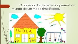 O papel da Escola é o de apresentar o
mundo de um modo simplificado.
 