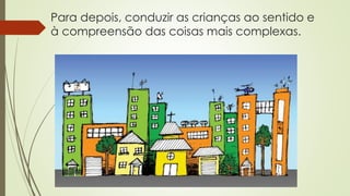 Para depois, conduzir as crianças ao sentido e
à compreensão das coisas mais complexas.
 