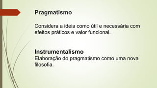Pragmatismo
Considera a ideia como útil e necessária com
efeitos práticos e valor funcional.
Instrumentalismo
Elaboração do pragmatismo como uma nova
filosofia.
 