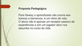 Proposta Pedagógica
Para Dewey o aprendizado não ocorre aos
trancos e barrancos, é um ritmo de vida.
O aluno não é apenas um receptor passivo de
experiências e sim um jogador ativo nos
assuntos no curso da vida.
 