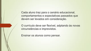 Cada aluno traz para o cenário educacional,
comportamentos e expectativas passados que
devem ser levados em consideração.
O currículo deve ser flexível, adptando às novas
circunstâncias e imprevistos.
Ensinar os alunos como pensar.
 